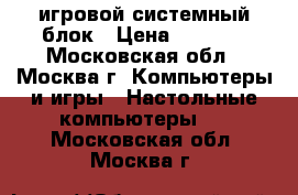 игровой системный блок › Цена ­ 1 000 - Московская обл., Москва г. Компьютеры и игры » Настольные компьютеры   . Московская обл.,Москва г.